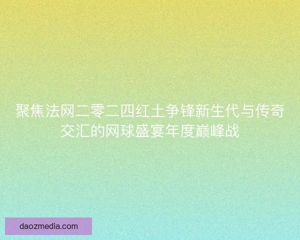 聚焦法网二零二四红土争锋新生代与传奇交汇的网球盛宴年度巅峰战