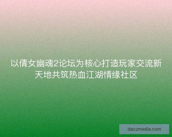 以倩女幽魂2论坛为核心打造玩家交流新天地共筑热血江湖情缘社区