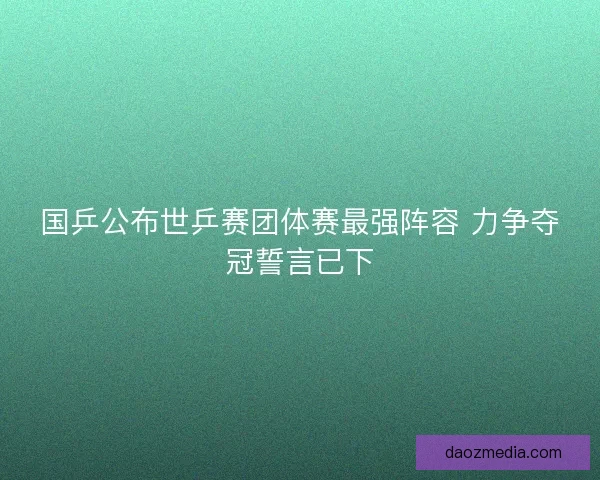 国乒公布世乒赛团体赛最强阵容 力争夺冠誓言已下